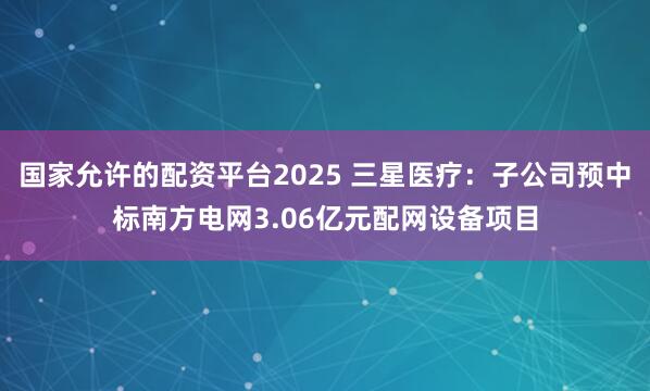 国家允许的配资平台2025 三星医疗：子公司预中标南方电网3.06亿元配网设备项目