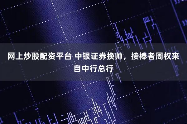 网上炒股配资平台 中银证券换帅，接棒者周权来自中行总行