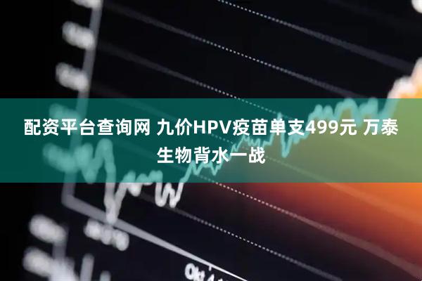 配资平台查询网 九价HPV疫苗单支499元 万泰生物背水一战