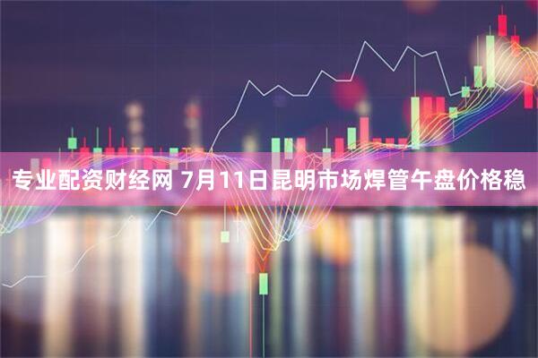 专业配资财经网 7月11日昆明市场焊管午盘价格稳