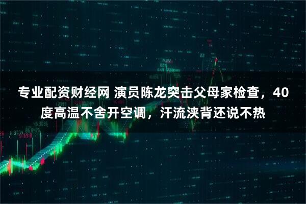 专业配资财经网 演员陈龙突击父母家检查，40度高温不舍开空调，汗流浃背还说不热