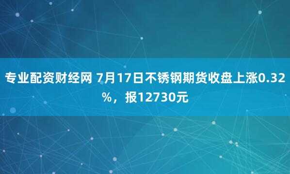 专业配资财经网 7月17日不锈钢期货收盘上涨0.32%，报12730元