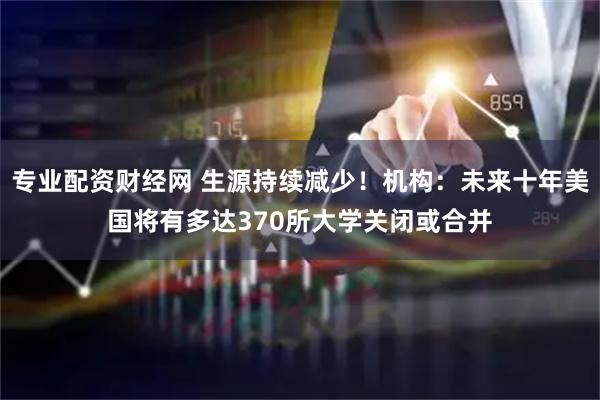 专业配资财经网 生源持续减少！机构：未来十年美国将有多达370所大学关闭或合并