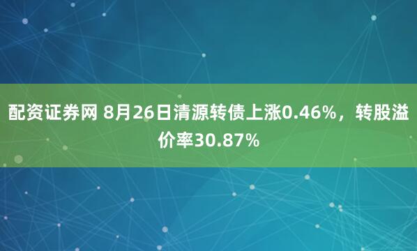 配资证券网 8月26日清源转债上涨0.46%，转股溢价率30.87%