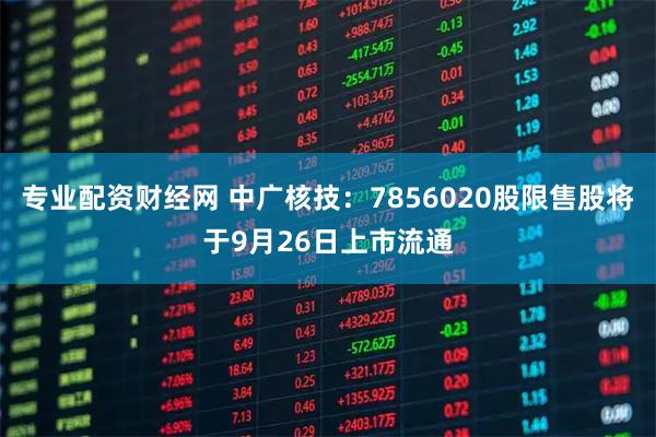 专业配资财经网 中广核技：7856020股限售股将于9月26日上市流通