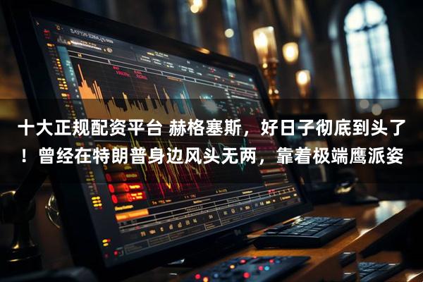 十大正规配资平台 赫格塞斯，好日子彻底到头了！曾经在特朗普身边风头无两，靠着极端鹰派姿